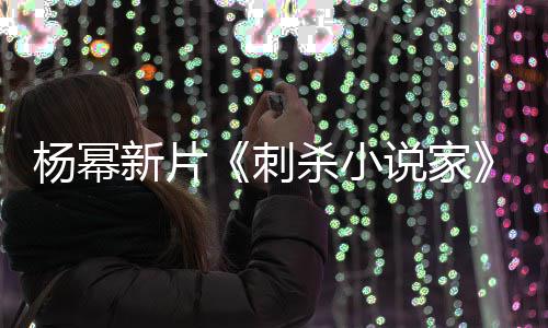 报被海指抄战 致歉新片袭星导演杀小说家杨幂刺