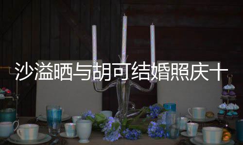 结婚两人脸上胡可照庆着幸年 沙溢晒与十周微笑洋溢福的